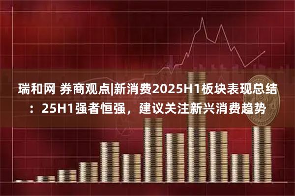 瑞和网 券商观点|新消费2025H1板块表现总结：25H1强者恒强，建议关注新兴消费趋势