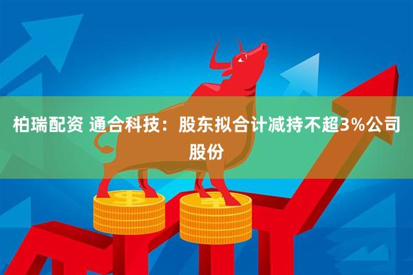 柏瑞配资 通合科技：股东拟合计减持不超3%公司股份