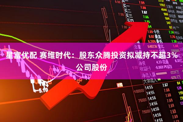 星富优配 赛维时代：股东众腾投资拟减持不超3%公司股份