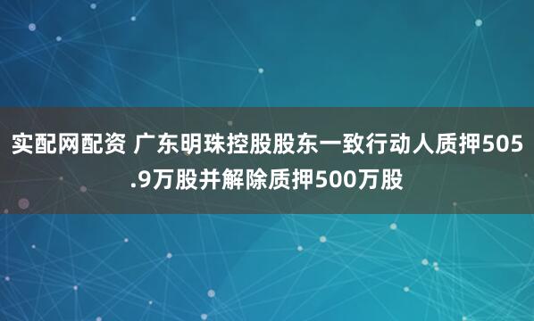 实配网配资 广东明珠控股股东一致行动人质押505.9万股并解除质押500万股