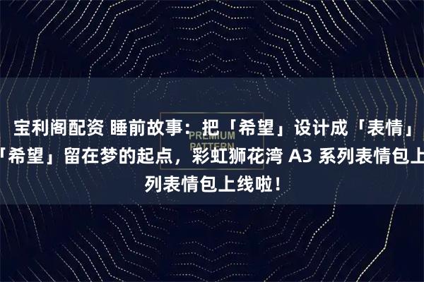 宝利阁配资 睡前故事：把「希望」设计成「表情」，让「希望」留在梦的起点，彩虹狮花湾 A3 系列表情包上线啦！
