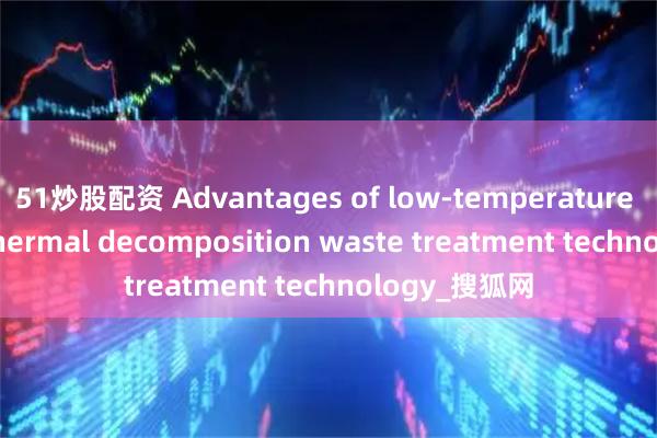 51炒股配资 Advantages of low-temperature magnetic thermal decomposition waste treatment technology_搜狐网