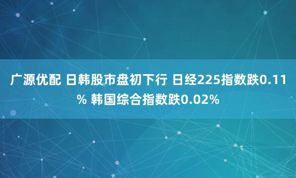 广源优配 日韩股市盘初下行 日经225指数跌0.11% 韩国综合指数跌0.02%