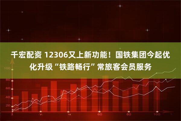 千宏配资 12306又上新功能！国铁集团今起优化升级“铁路畅行”常旅客会员服务