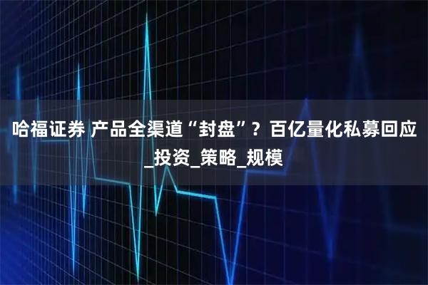 哈福证券 产品全渠道“封盘”？百亿量化私募回应_投资_策略_规模