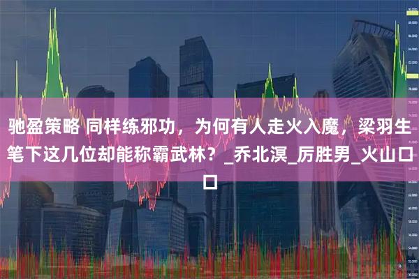 驰盈策略 同样练邪功，为何有人走火入魔，梁羽生笔下这几位却能称霸武林？_乔北溟_厉胜男_火山口