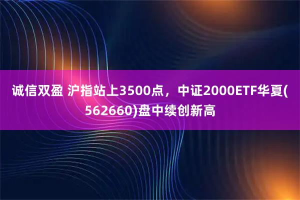 诚信双盈 沪指站上3500点，中证2000ETF华夏(562660)盘中续创新高