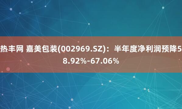 热丰网 嘉美包装(002969.SZ)：半年度净利润预降58.92%-67.06%