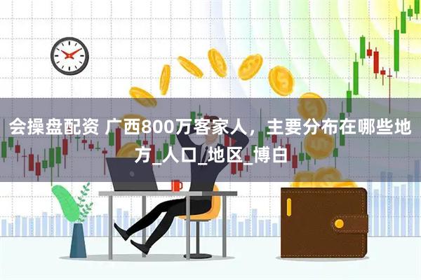 会操盘配资 广西800万客家人，主要分布在哪些地方_人口_地区_博白