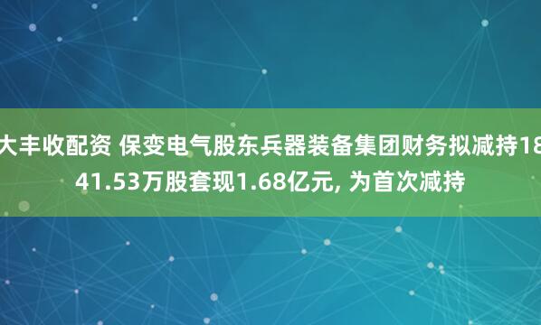 大丰收配资 保变电气股东兵器装备集团财务拟减持1841.53万股套现1.68亿元, 为首次减持
