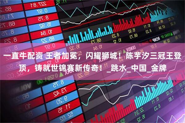 一直牛配资 王者加冕，闪耀狮城！陈芋汐三冠王登顶，铸就世锦赛新传奇！_跳水_中国_金牌