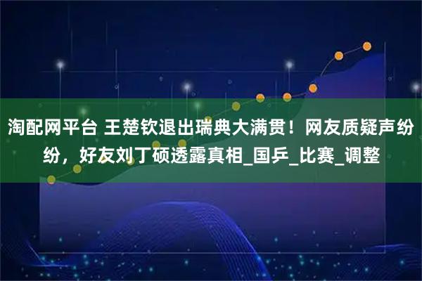 淘配网平台 王楚钦退出瑞典大满贯！网友质疑声纷纷，好友刘丁硕透露真相_国乒_比赛_调整
