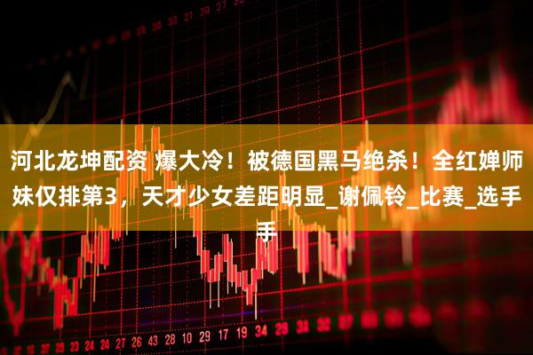 河北龙坤配资 爆大冷！被德国黑马绝杀！全红婵师妹仅排第3，天才少女差距明显_谢佩铃_比赛_选手