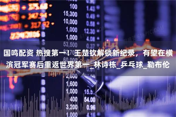 国鸣配资 热搜第一！王楚钦解锁新纪录，有望在横滨冠军赛后重返世界第一_林诗栋_乒乓球_勒布伦