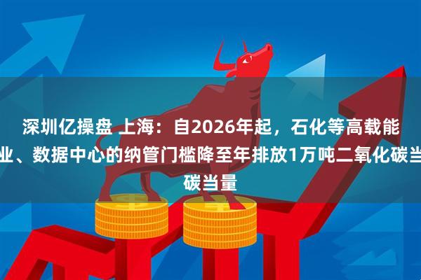 深圳亿操盘 上海：自2026年起，石化等高载能行业、数据中心的纳管门槛降至年排放1万吨二氧化碳当量