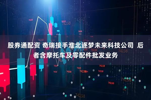 股券通配资 奇瑞接手淮北逐梦未来科技公司  后者含摩托车及零配件批发业务