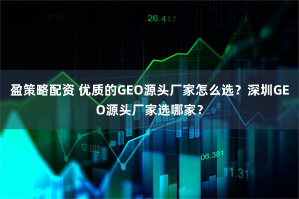 盈策略配资 优质的GEO源头厂家怎么选?深圳GEO源头厂家选哪家?