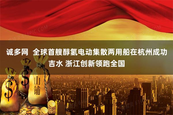 诚多网 全球首艘醇氢电动集散两用船在杭州成功吉水 浙江创新领跑全国