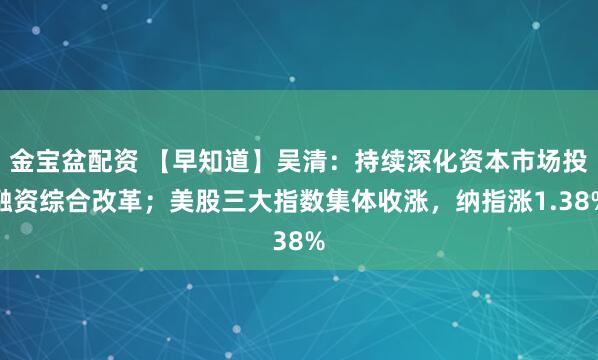 金宝盆配资 【早知道】吴清：持续深化资本市场投融资综合改革；美股三大指数集体收涨，纳指涨1.38%