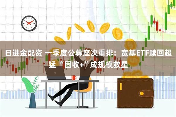 日进金配资 一季度公募座次重排：宽基ETF赎回超猛 “固收+”成规模救星