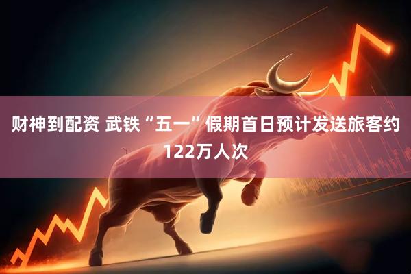 财神到配资 武铁“五一”假期首日预计发送旅客约122万人次